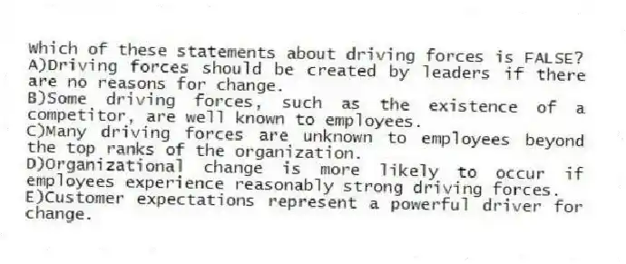 Which of these statements about driving forces is FALSE?
A)Driving forces should be created by leaders if there are no reasons for change.
B)Some driving forces, such as the existence of a competitor, are well known to employees.
C)Many driving forces are unknown to employees beyond the top ranks of the organization.
D)Organizational change is more likely to occur if employees experience reasonably strong driving forces.
E)Customer expectations represent a powerful driver for change.