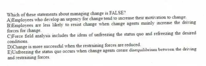 Which of these statements about managing change is FALSE?
A)Employees who develop an urgency for change tend to increase their motivation to change.
B)Employees are less likely to resist change when change agents mainly increase the driving forces for change.
C)Force field analysis includes the ideas of unfreezing the status quo and refreezing the desired conditions.
D)Change is more successful when the restraining forces are reduced.
E)Unfreezing the status quo occurs when change agents create disequilibrium between the driving and restraining forces.