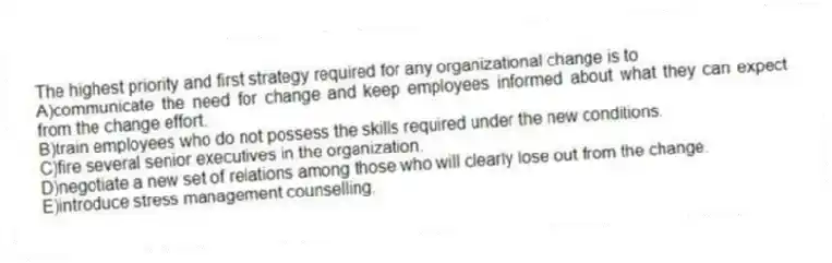 The highest priority and first strategy required for any organizational change is to
A)communicate the need for change and keep employees informed about what they can expect from the change effort.
B)train employees who do not possess the skills required under the new conditions.
C)fire several senior executives in the organization.
D)negotiate a new set of relations among those who will clearly lose out from the change.
E)introduce stress management counselling.