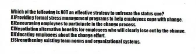 Which of the following is NOT an effective strategy to unfreeze the status quo?
A)Providing formal stress management programs to help employees cope with change.
B)Encouraging employees to participate in the change process.
C)Negotiating alternative benefits for employees who will clearly lose out by the change.
D)Educating employees about the change effort.
E)Strengthening existing team norms and organizational systems.