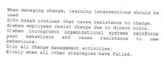 When managing change, learning interventions should be used
A)to break routines that cause resistance to change.
B)when employees resist change due to direct costs.
C)when incongruent organizational systems reinforce past behaviours and cause resistance to new behaviours.
D)in all change management activities.
E)only when all other strategies have failed.