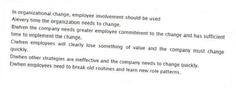 In organizational change, employee involvement should be used
A)every time the organization needs to change.
B)when the company needs greater employee commitment to the change and has sufficient time to implement the change.
C)when employees will clearly lose something of value and the company must change quickly.
D)when other strategies are ineffective and the company needs to change quickly.
E)when employees need to break old routines and learn new role patterns.