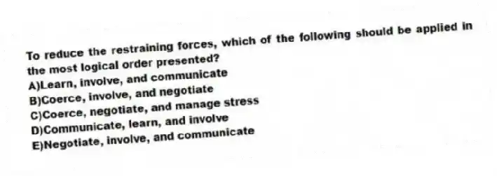 To reduce the restraining forces, which of the following should be applied in the most logical order presented?
A)Learn, involve, and communicate
B)Coerce, involve, and negotiate
C)Coerce, negotiate, and manage stress
D)Communicate, learn, and involve
E)Negotiate, involve, and communicate