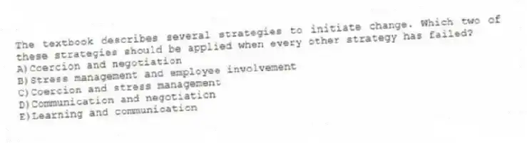 The textbook describes several strategies to initiate change. Which two of these strategies should be applied when every other strategy has failed?
A)Coercion and negotiation
B)Stress management and employee involvement
C)Coercion and stress management
D)Communication and negotiation
E)Learning and communication
