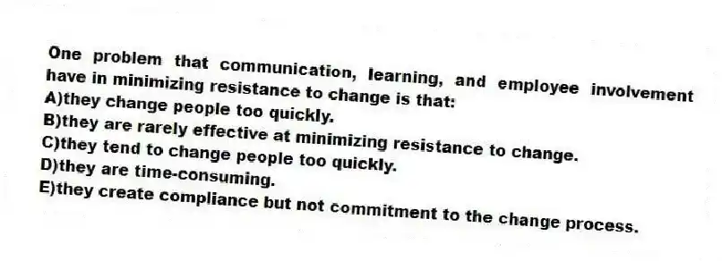 One problem that communication, learning, and employee involvement have in minimizing resistance to change is that:
A)they change people too quickly.
B)they are rarely effective at minimizing resistance to change.
C)they tend to change people too quickly.
D)they are time-consuming.
E)they create compliance but not commitment to the change process.