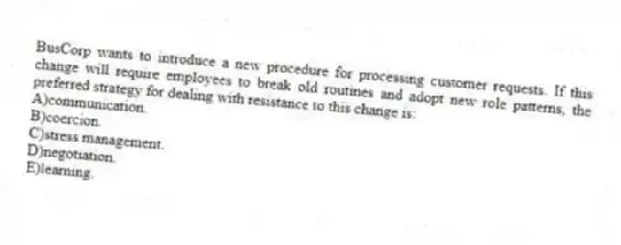 BusCorp wants to introduce a new procedure for processing customer requests. If this change will require employees to break old routines and adopt new role patterns, the preferred strategy for dealing with resistance to this change is:
A)communication.
B)coercion.
C)stress management.
D)negotiation.
E)learning.