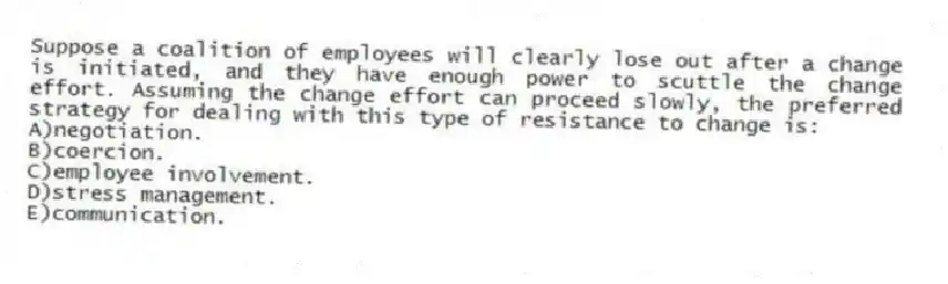 Suppose a coalition of employees will clearly lose out after a change is initiated, and they have enough power to scuttle the change effort. Assuming the change effort can proceed slowly, the preferred strategy for dealing with this type of resistance to change is:
A)negotiation.
B)coercion.
C)employee involvement.
D)stress management.
E)communication.