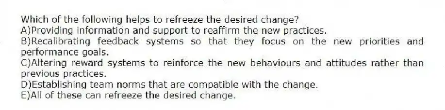 Which of the following helps to refreeze the desired change?
A)Providing information and support to reaffirm the new practices.
B)Recalibrating feedback systems so that they focus on the new priorities and performance goals.
C)Altering reward systems to reinforce the new behaviours and attitudes rather than previous practices.
D)Establishing team norms that are compatible with the change.
E)All of these can refreeze the desired change.