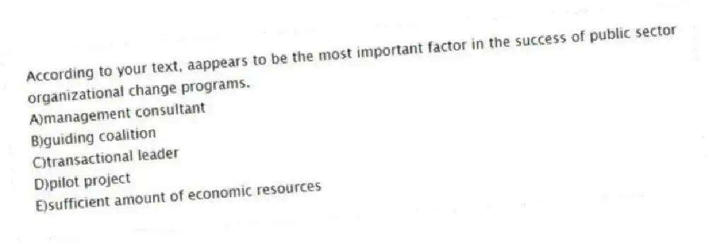 According to your text, aappears to be the most important factor in the success of public sector organizational change programs.
A)management consultant
B)guiding coalition
C)transactional leader
D)pilot project
E)sufficient amount of economic resources