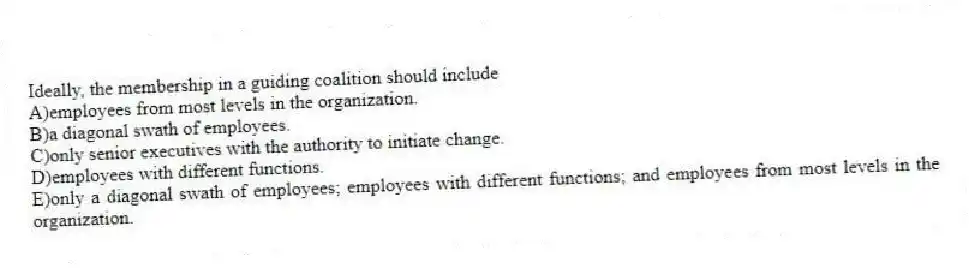 Ideally, the membership in a guiding coalition should include
A)employees from most levels in the organization.
B)a diagonal swath of employees.
C)only senior executives with the authority to initiate change.
D)employees with different functions.
E)only a diagonal swath of employees; employees with different functions; and employees from most levels in the organization.