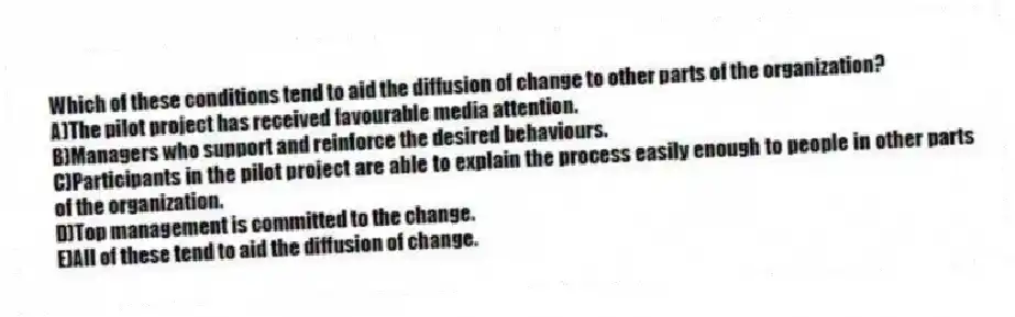 Which of these conditions tend to aid the diffusion of change to other parts of the organization?
A)The pilot project has received favourable media attention.
B)Managers who support and reinforce the desired behaviours.
C)Participants in the pilot project are able to explain the process easily enough to people in other parts of the organization.
D)Top management is committed to the change.
E)All of these tend to aid the diffusion of change.