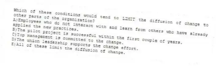 Which of these conditions would tend to LIMIT the diffusion of change to other parts of the organization?
A)Employees who do not interact with and learn from others who have already applied the new practices.
B)The pilot project is successful within the first couple of years.
C)Top management is committed to the change.
D)The union leadership supports the change effort.
E)All of these limit the diffusion of change.