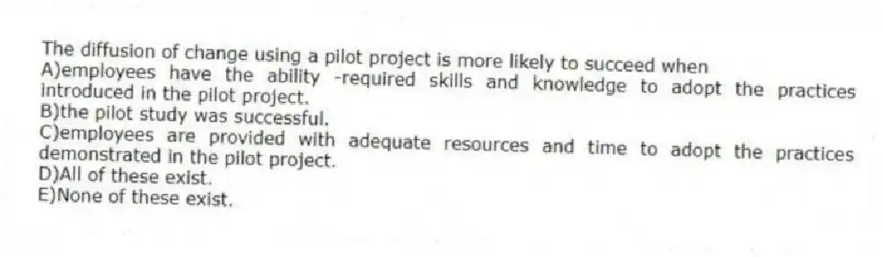 The diffusion of change using a pilot project is more likely to succeed when
A)employees have the ability -required skills and knowledge to adopt the practices introduced in the pilot project.
B)the pilot study was successful.
C)employees are provided with adequate resources and time to adopt the practices demonstrated in the pilot project.
D)All of these exist.
E)None of these exist.
