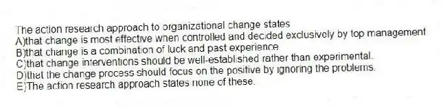 The action research approach to organizational change states
A)that change is most effective when controlled and decided exclusively by top management.
B)that change is a combination of luck and past experience.
C)that change interventions should be well-established rather than experimental.
D)that the change process should focus on the positive by ignoring the problems.
E)The action research approach states none of these.