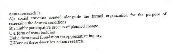 Action research is
A)a social structure created alongside the formal organization for the purpose of refreezing the desired conditions.
B)a highly participative process of planned change.
C)a form of team building.
D)the theoretical foundation for appreciative inquiry.
E)None of these describes action research.