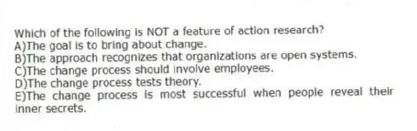Which of the following is NOT a feature of action research?
A)The goal is to bring about change.
B)The approach recognizes that organizations are open systems.
C)The change process should involve employees.
D)The change process tests theory.
E)The change process is most successful when people reveal their inner secrets.