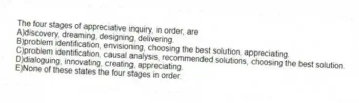 The four stages of appreciative inquiry, in order, are
A)discovery, dreaming, designing, delivering.
B)problem identification, envisioning, choosing the best solution, appreciating.
C)problem identification, causal analysis, recommended solutions, choosing the best solution.
D)dialoguing, innovating, creating, appreciating.
E)None of these states the four stages in order.