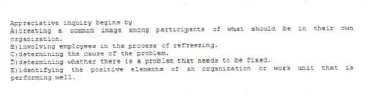 Appreciative inquiry begins by
A)creating a common image among participants of what should be in their own organization.
B)involving employees in the process of refreezing.
C)determining the cause of the problem.
D)determining whether there is a problem that needs to be fixed.
E)identifying the positive elements of an organization or work unit that is performing well.