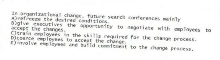 In organizational change, future search conferences mainly
A)refreeze the desired conditions.
B)give executives the opportunity to negotiate with employees to accept the changes.
C)train employees in the skills required for the change process.
D)coerce employees to accept the change.
E)involve employees and build commitment to the change process.
