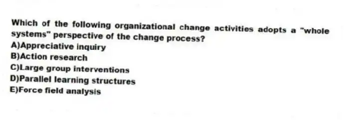 Which of the following organizational change activities adopts a "whole systems" perspective of the change process?
A)Appreciative inquiry
B)Action research
C)Large group interventions
D)Parallel learning structures
E)Force field analysis