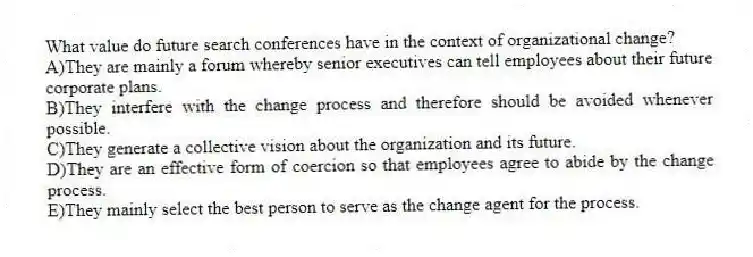 What value do future search conferences have in the context of organizational change?
A)They are mainly a forum whereby senior executives can tell employees about their future corporate plans.
B)They interfere with the change process and therefore should be avoided whenever possible.
C)They generate a collective vision about the organization and its future.
D)They are an effective form of coercion so that employees agree to abide by the change process.
E)They mainly select the best person to serve as the change agent for the process.
