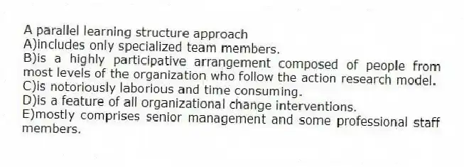 A parallel learning structure approach
A)includes only specialized team members.
B)is a highly participative arrangement composed of people from most levels of the organization who follow the action research model.
C)is notoriously laborious and time consuming.
D)is a feature of all organizational change interventions.
E)mostly comprises senior management and some professional staff members.