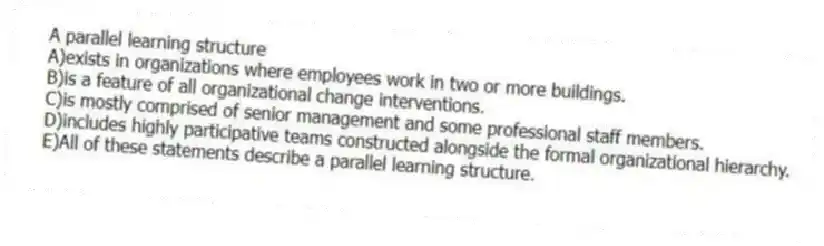 A parallel learning structure
A)exists in organizations where employees work in two or more buildings.
B)is a feature of all organizational change interventions.
C)is mostly comprised of senior management and some professional staff members.
D)includes highly participative teams constructed alongside the formal organizational hierarchy.
E)All of these statements describe a parallel learning structure.