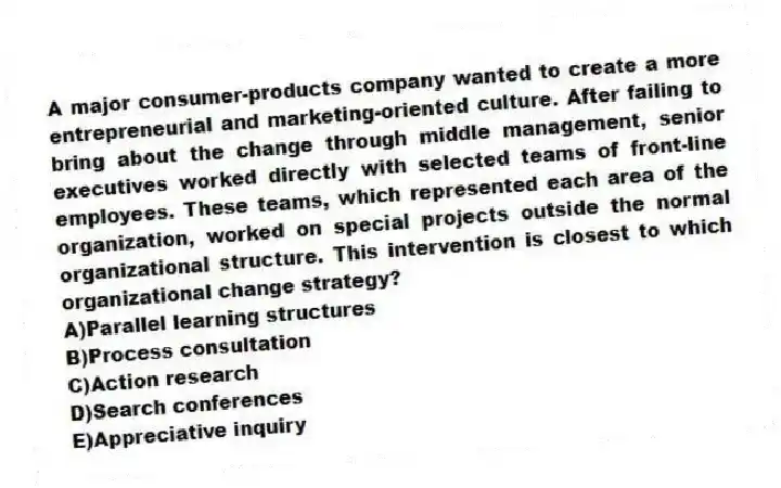 A major consumer-products company wanted to create a more entrepreneurial and marketing-oriented culture. After failing to bring about the change through middle management, senior executives worked directly with selected teams of front-line employees. These teams, which represented each area of the organization, worked on special projects outside the normal organizational structure. This intervention is closest to which organizational change strategy?
A)Parallel learning structures
B)Process consultation
C)Action research
D)Search conferences
E)Appreciative inquiry