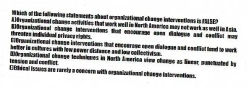 Which of the following statements about organizational change interventions is FALSE?
A)Organizational change activities that work well in North America may not work as well in Asia.
B)Organizational change interventions that encourage open dialogue and conflict may threaten individual privacy rights.
C)Organizational change interventions that encourage open dialogue and conflict tend to work better in cultures with low power distance and low collectivism.
D)Organizational change techniques in North America view change as linear, punctuated by tension and conflict.
E)Ethical issues are rarely a concern with organizational change interventions.