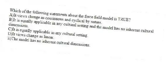 Which of the following statements about the force field model is TRUE?
A)It views change as continuous and cyclical by nature.
B)It is equally applicable in any cultural setting and the model has no inherent cultural dimensions.
C)It is equally applicable in any cultural setting.
D)It views change as linear.
E)The model has no inherent cultural dimensions.