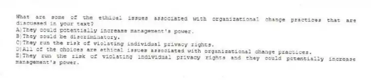 What are some of the ethical issues associated with organizational change practices that are discussed in your text?
A)They could potentially increase management's power.
B)They could be discriminatory.
C)They run the risk of violating individual privacy rights.
D)All of the choices are ethical issues associated with organizational change practices.
E)They run the risk of violating individual privacy rights and they could potentially increase management's power.