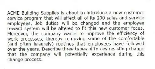 ACME Building Supplies is about to introduce a new customer service program that will affect all of its 200 sales and service employees. Job duties will be changed and the employee reward system will be altered to fit this new customer focus. Moreover, the company wants to improve the efficiency of work processes, thereby removing some of the comfortable (and often leisurely) routines that employees have followed over the years. Describe three types of forces resisting change that the company will potentially experience during this change process.