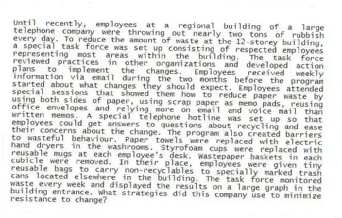 Until recently, employees at a regional building of a large telephone company were throwing out nearly two tons of rubbish every day. To reduce the amount of waste at the 12-storey building, a special task force was set up consisting of respected employees representing most areas within the building. The task force reviewed practices in other organizations and developed action plans to implement the changes. Employees received weekly information via email during the two months before the program started about what changes they should expect. Employees attended special sessions that showed them how to reduce paper waste by using both sides of paper, using scrap paper as memo pads, reusing office envelopes and relying more on email and voice mail than written memos. A special telephone hotline was set up so that employees could get answers to questions about recycling and ease their concerns about the change. The program also created barriers to wasteful behaviour. Paper towels were replaced with electric hand dryers in the washrooms. Styrofoam cups were replaced with reusable mugs at each employee's desk. Wastepaper baskets in each cubicle were removed. In their place, employees were given tiny reusable bags to carry non-recyclables to specially marked trash cans located elsewhere in the building. The task force monitored waste every week and displayed the results on a large graph in the building entrance. What strategies did this company use to minimize resistance to change?