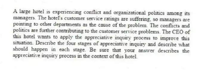 A large hotel is experiencing conflict and organizational politics among its managers. The hotel's customer service ratings are suffering, so managers are pointing to other departments as the cause of the problem. The conflicts and politics are further contributing to the customer service problems. The CEO of this hotel wants to apply the appreciative inquiry process to improve this situation. Describe the four stages of appreciative inquiry and describe what should happen in each stage. Be sure that your answer describes the appreciative inquiry process in the context of this hotel.