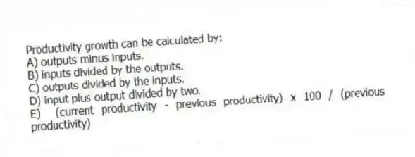 Productivity growth can be calculated by:
A) outputs minus inputs.
B) inputs divided by the outputs.
C) outputs divided by the inputs.
D) input plus output divided by two.
E) (current productivity - previous productivity) x 100 / (previous productivity)