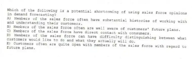 Which of the following is a potential shortcoming of using sales force opinions in demand forecasting?
A) Members of the sales force often have substantial histories of working with and understanding their customers.
B) Members of the sales force often are well aware of customers' future plans.
C) Members of the sales force have direct contact with consumers.
D) Members of the sales force can have difficulty distinguishing between what customers would like to do and what they actually will do.
E) Customers often are quite open with members of the sales force with regard to future plans.
