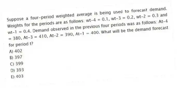 Suppose a four-period weighted average is being used to forecast demand. Weights for the periods are as follows: wt-4 = 0.1, wt-3 = 0.2, wt-2 = 0.3 and wt-1 = 0.4. Demand observed in the previous four periods was as follows: At-4 = 380, At-3 = 410, At-2 = 390, At-1 = 400. What will be the demand forecast for period t?
A) 402
B) 397
C) 399
D) 393
E) 403