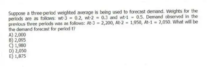 Suppose a three-period weighted average is being used to forecast demand. Weights for the periods are as follows: wt-3 = 0.2, wt-2 = 0.3 and wt-1 = 0.5. Demand observed in the previous three periods was as follows: At-3 = 2,200, At-2 = 1,950, At-1 = 2,050. What will be the demand forecast for period t?
A) 2,000
B) 2,095
C) 1,980
D) 2,050
E) 1,875