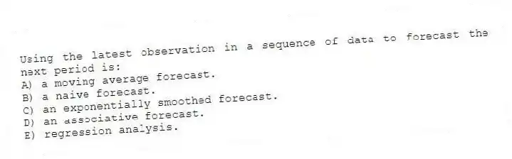 Using the latest observation in a sequence of data to forecast the next period is:
A) a moving average forecast.
B) a naive forecast.
C) an exponentially smoothed forecast.
D) an associative forecast.
E) regression analysis.