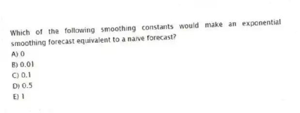 Which of the following smoothing constants would make an exponential smoothing forecast equivalent to a naive forecast?
A) 0
B) 0.01
C) 0.1
D) 0.5
E) 1