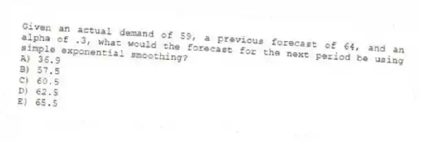 Given an actual demand of 59, a previous forecast of 64, and an alpha of .3, what would the forecast for the next period be using simple exponential smoothing?
A) 36.9
B) 57.5
C) 60.5
D) 62.5
E) 65.5