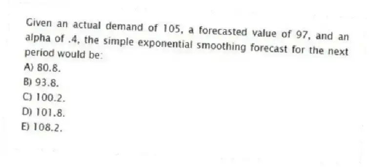 Given an actual demand of 105, a forecasted value of 97, and an alpha of .4, the simple exponential smoothing forecast for the next period would be:
A) 80.8.
B) 93.8.
C) 100.2.
D) 101.8.
E) 108.2.