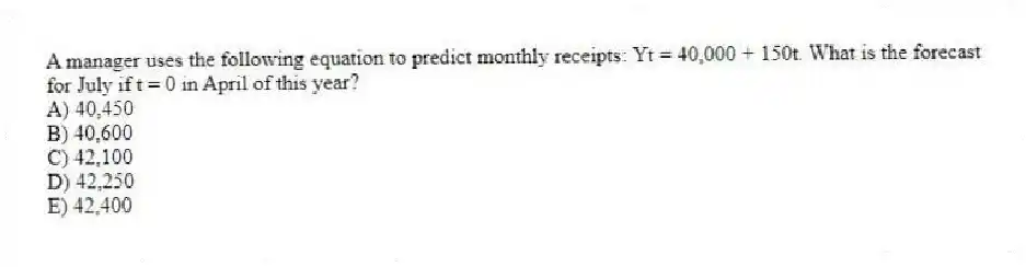 A manager uses the following equation to predict monthly receipts: Yt = 40,000 + 150t. What is the forecast for July if t = 0 in April of this year?
A) 40,450
B) 40,600
C) 42,100
D) 42,250
E) 42,400