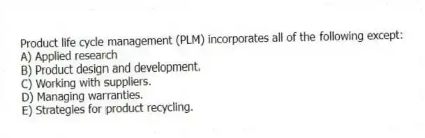 Product life cycle management (PLM) incorporates all of the following except:
A) Applied research
B) Product design and development.
C) Working with suppliers.
D) Managing warranties.
E) Strategies for product recycling.