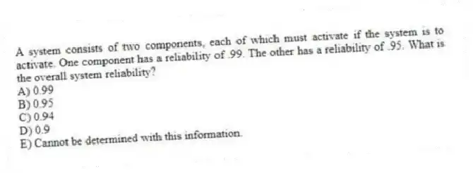 A system consists of two components, each of which must activate if the system is to activate. One component has a reliability of .99. The other has a reliability of .95. What is the overall system reliability?
A) 0.99
B) 0.95
C) 0.94
D) 0.9
E) Cannot be determined with this information.
