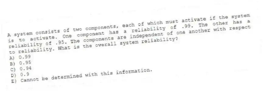 A system consists of two components, each of which must activate if the system is to activate. One component has a reliability of .99. The other has a reliability of .95. The components are independent of one another with respect to reliability. What is the overall system reliability?
A) 0.99
B) 0.95
C) 0.94
D) 0.9
E) Cannot be determined with this information.