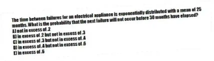 The time between failures for an electrical appliance is exponentially distributed with a mean of 25 months. What is the probability that the next failure will not occur before 30 months have elapsed?
A) not in excess of .2
B) in excess of .2 but not in excess of .3
C) in excess of .3 but not in excess of .4
D) in excess of .4 but not in excess of .6
E) in excess of .6