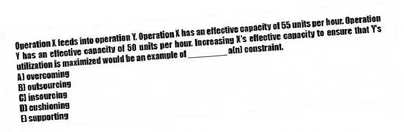 Operation X feeds into operation Y. Operation X has an effective capacity of 55 units per hour. Operation Y has an effective capacity of 50 units per hour. Increasing X's effective capacity to ensure that Y's utilization is maximized would be an example of ________ a(n) constraint.
A) overcoming
B) outsourcing
C) insourcing
D) cushioning
E) supporting