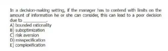 In a decision-making setting, if the manager has to contend with limits on the amount of information he or she can consider, this can lead to a poor decision due to __________.
A) bounded rationality
B) suboptimization
C) risk aversion
D) misspecification
E) complexification