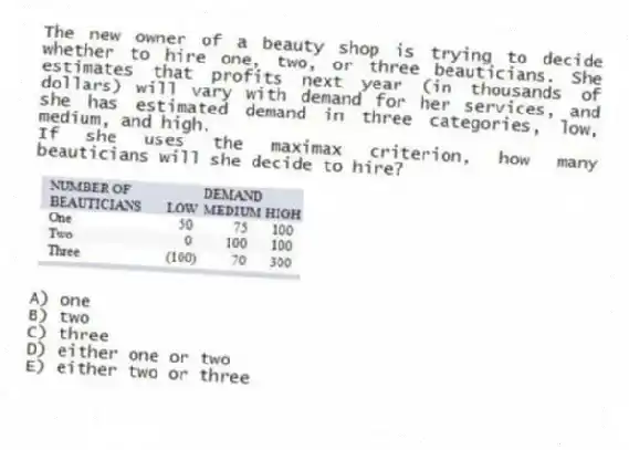The new owner of a beauty shop is trying to decide whether to hire one, two, or three beauticians. She estimates that profits next year (in thousands of dollars) will vary with demand for her services, and she has estimated demand in three categories, low, medium, and high.
If she uses the maximax criterion, how many beauticians will she decide to hire?
A) one
B) two
C) three
D) either one or two
E) either two or three